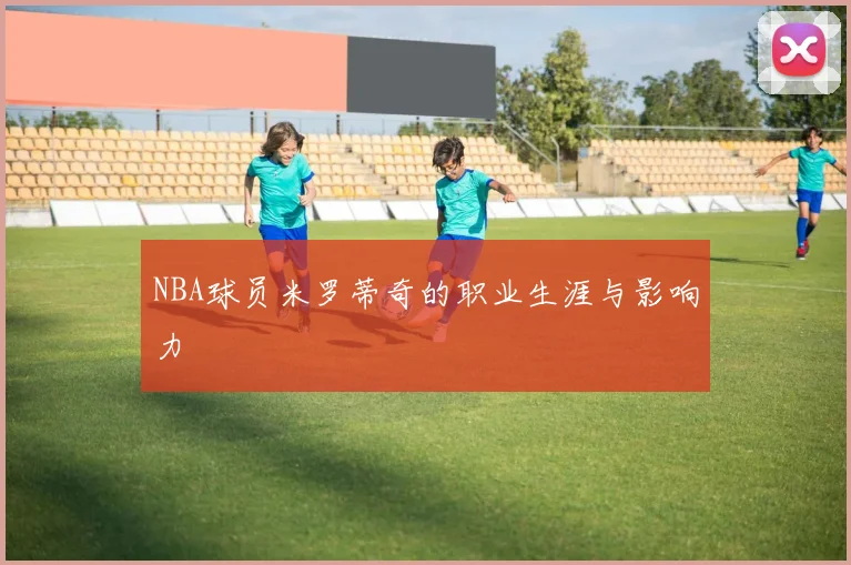 NBA球员米罗蒂奇的职业生涯与影响力