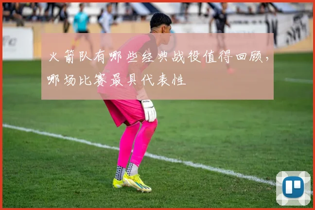 火箭队有哪些经典战役值得回顾，哪场比赛最具代表性